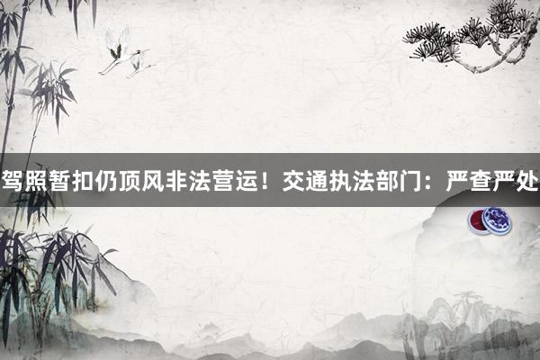 驾照暂扣仍顶风非法营运！交通执法部门：严查严处