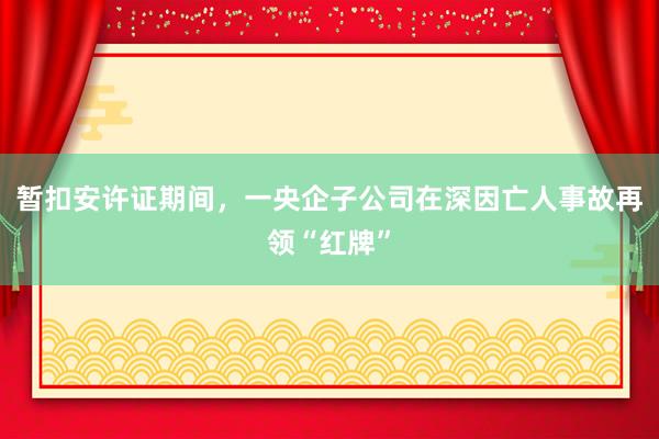暂扣安许证期间，一央企子公司在深因亡人事故再领“红牌”
