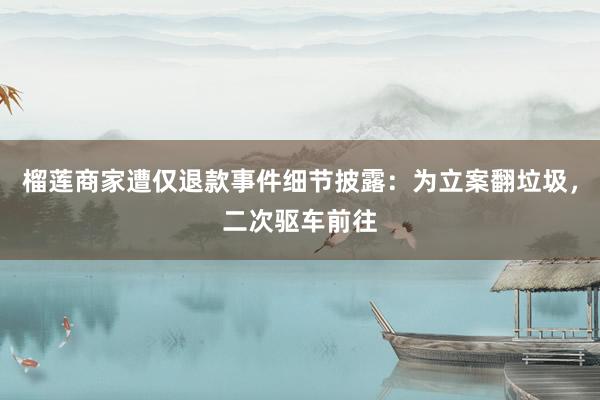 榴莲商家遭仅退款事件细节披露：为立案翻垃圾，二次驱车前往