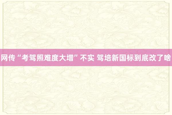 网传“考驾照难度大增”不实 驾培新国标到底改了啥