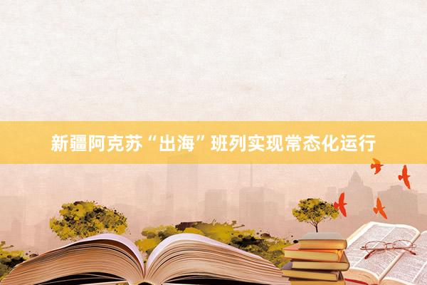 新疆阿克苏“出海”班列实现常态化运行