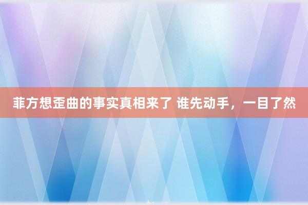 菲方想歪曲的事实真相来了 谁先动手，一目了然