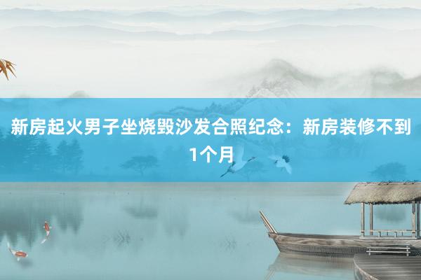 新房起火男子坐烧毁沙发合照纪念：新房装修不到1个月
